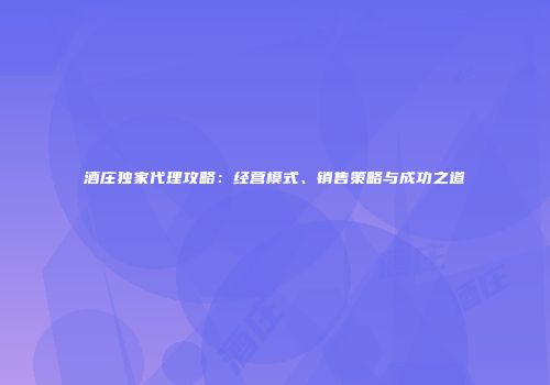 酒庄独家代理攻略：经营模式、销售策略与成功之道