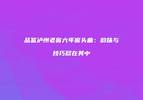 品鉴泸州老窖六年窖头曲：韵味与技巧尽在其中