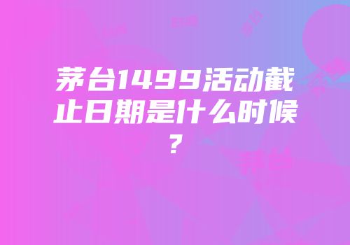 茅台1499活动截止日期是什么时候?