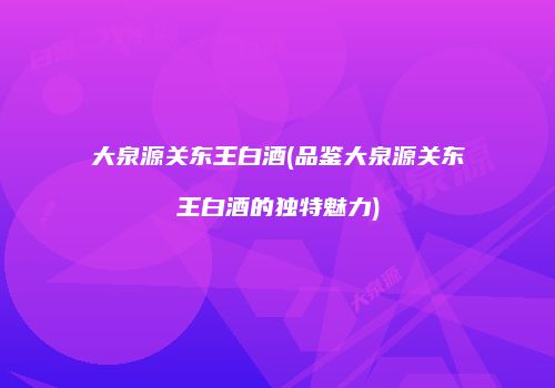 大泉源关东王白酒(品鉴大泉源关东王白酒的独特魅力)