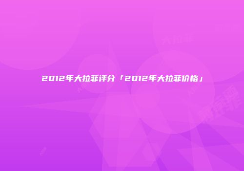 2012年大拉菲评分「2012年大拉菲价格」