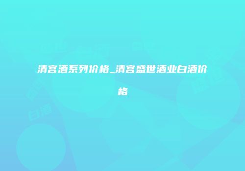 清宫酒系列价格_清宫盛世酒业白酒价格
