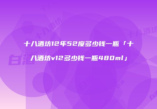 十八酒坊12年52度多少钱一瓶「十八酒坊v12多少钱一瓶480ml」