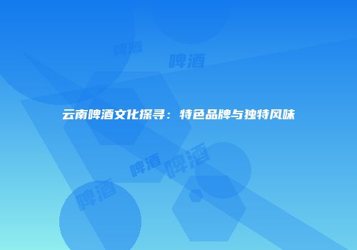 云南啤酒文化探寻：特色品牌与独特风味