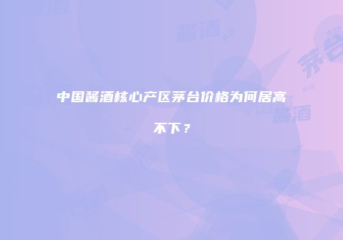 中国酱酒核心产区茅台价格为何居高不下？