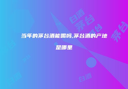 当年的茅台酒能喝吗,茅台酒的产地是哪里