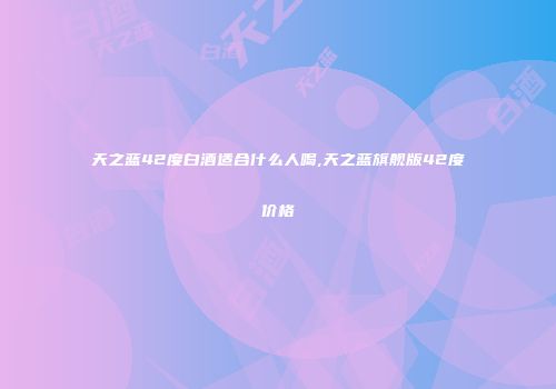 天之蓝42度白酒适合什么人喝,天之蓝旗舰版42度价格