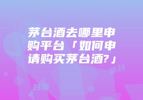 茅台酒去哪里申购平台「如何申请购买茅台酒?」