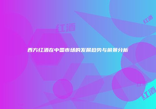 西方红酒在中国市场的发展趋势与前景分析