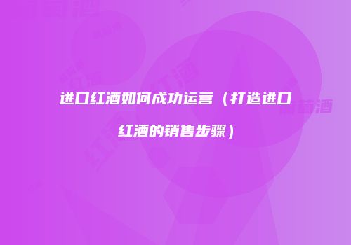 进口红酒如何成功运营（打造进口红酒的销售步骤）