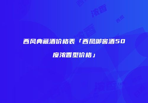 西风典藏酒价格表「西凤御窖酒50度浓香型价格」