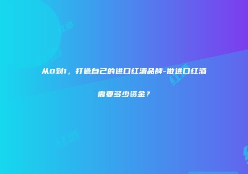 从0到1，打造自己的进口红酒品牌-做进口红酒需要多少资金？