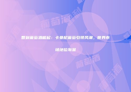 智利葡萄酒崛起：卡曼尼葡萄引领风潮，世界市场地位渐显