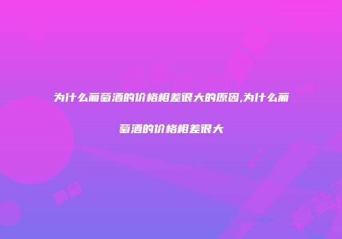 为什么葡萄酒的价格相差很大的原因,为什么葡萄酒的价格相差很大