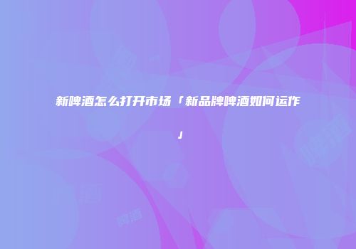 新啤酒怎么打开市场「新品牌啤酒如何运作」