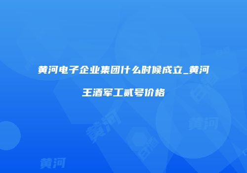 黄河电子企业集团什么时候成立_黄河王酒军工贰号价格