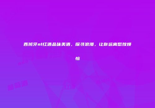 西班牙n1红酒品味美酒，探寻浪漫，让你远离愁嫁烦恼