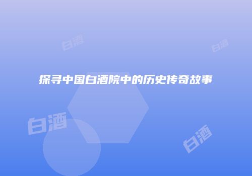 探寻中国白酒院中的历史传奇故事