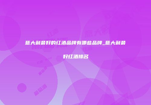 意大利最好的红酒品牌有哪些品牌_意大利最好红酒排名