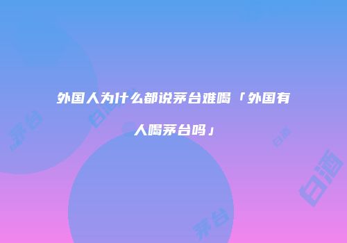 外国人为什么都说茅台难喝「外国有人喝茅台吗」