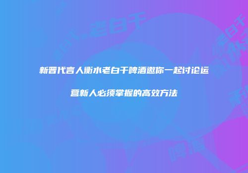新晋代言人衡水老白干啤酒邀你一起讨论运营新人必须掌握的高效方法