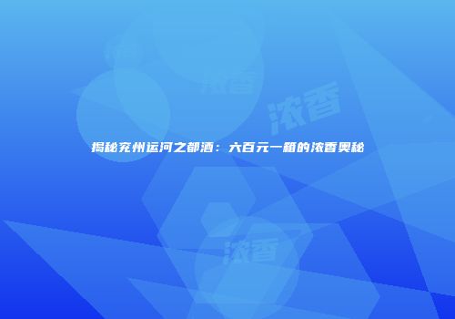 揭秘兖州运河之都酒：六百元一箱的浓香奥秘
