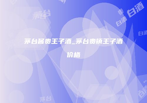 茅台酱贵王子酒_茅台贵镇王子酒价格