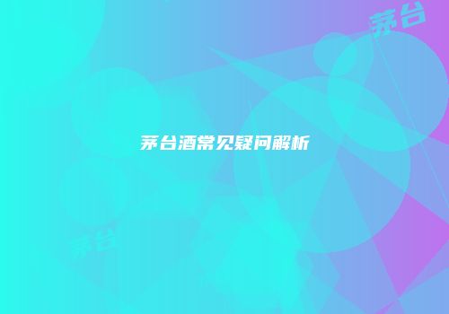 茅台酒常见疑问解析