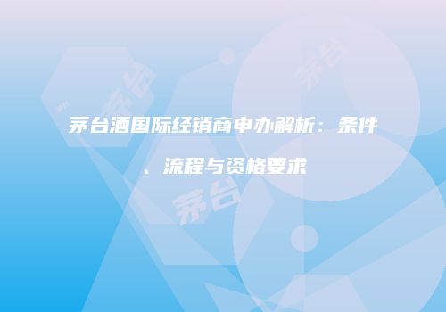 茅台酒国际经销商申办解析：条件、流程与资格要求