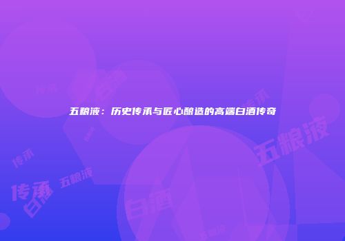 五粮液：历史传承与匠心酿造的高端白酒传奇