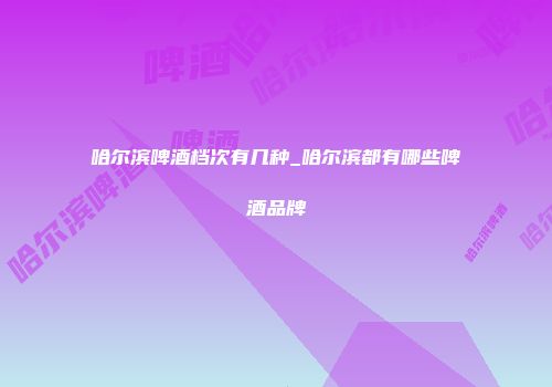 哈尔滨啤酒档次有几种_哈尔滨都有哪些啤酒品牌