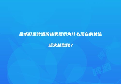 金威好运啤酒价格表提示为什么现在的女生越来越愁嫁？