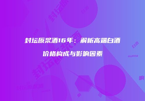 封坛原浆酒16年：解析高端白酒价格构成与影响因素