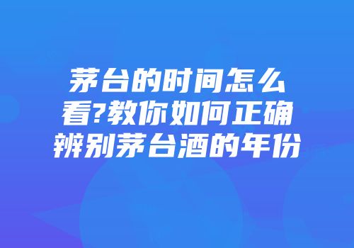 茅台的时间怎么看?教你如何正确辨别茅台酒的年份
