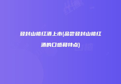 登封山楂红酒上市(品尝登封山楂红酒的口感和特点)