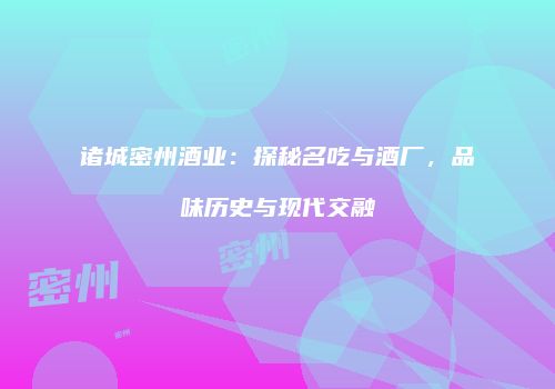 诸城密州酒业：探秘名吃与酒厂，品味历史与现代交融