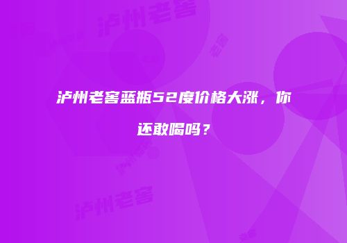泸州老窖蓝瓶52度价格大涨，你还敢喝吗？