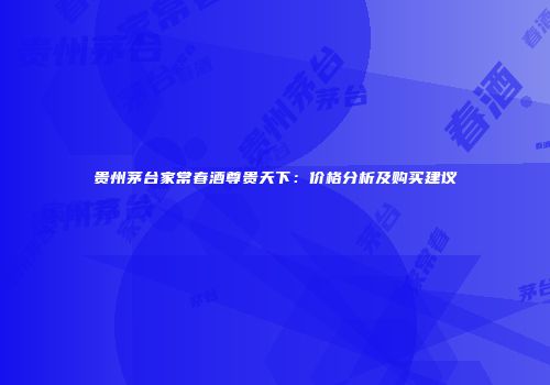 贵州茅台家常春酒尊贵天下：价格分析及购买建议