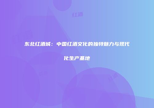 东北红酒城：中国红酒文化的独特魅力与现代化生产基地