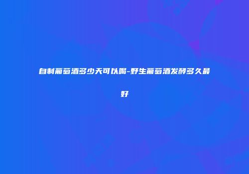 自制葡萄酒多少天可以喝-野生葡萄酒发酵多久最好