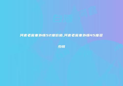 河套老窖塞外情52度价格,河套老窖塞外情45度多少钱