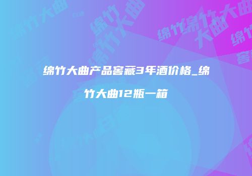 绵竹大曲产品窖藏3年酒价格_绵竹大曲12瓶一箱