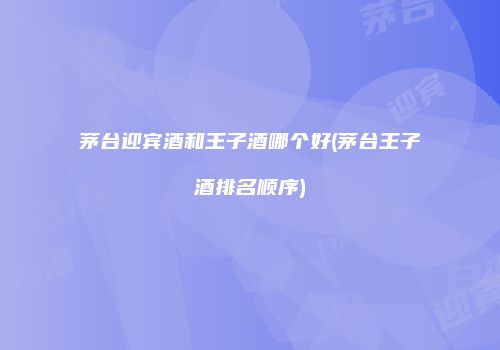茅台迎宾酒和王子酒哪个好(茅台王子酒排名顺序)