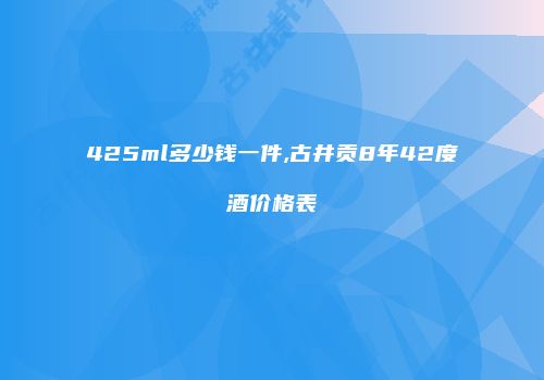 425ml多少钱一件,古井贡8年42度酒价格表