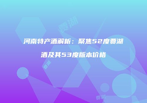 河南特产酒解析：聚焦52度贾湖酒及其53度版本价格