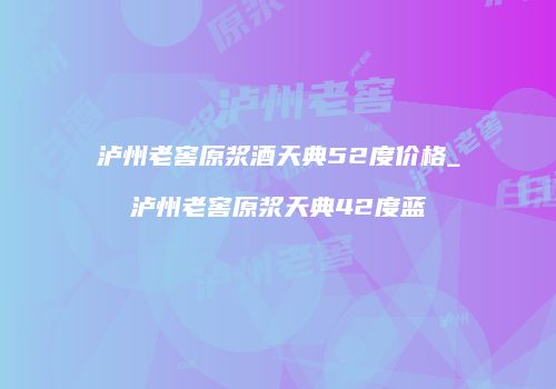泸州老窖原浆酒天典52度价格_泸州老窖原浆天典42度蓝