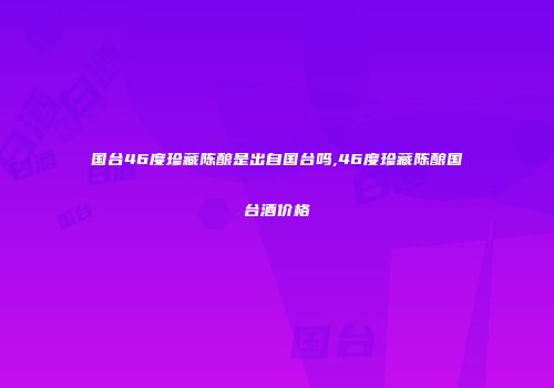 国台46度珍藏陈酿是出自国台吗,46度珍藏陈酿国台酒价格