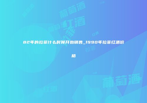 82年的拉菲什么时候开始销售_1990年拉菲红酒价格
