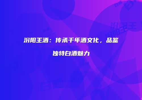 汾阳王酒：传承千年酒文化，品鉴独特白酒魅力