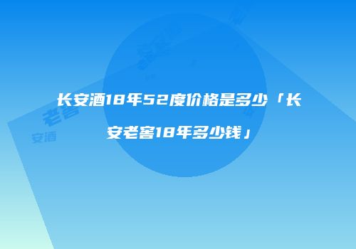 长安酒18年52度价格是多少「长安老窖18年多少钱」